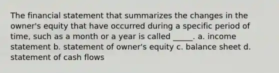 The financial statement that summarizes the changes in the owner's equity that have occurred during a specific period of time, such as a month or a year is called _____. a. income statement b. statement of owner's equity c. balance sheet d. statement of cash flows