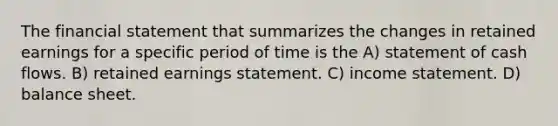 The financial statement that summarizes the changes in retained earnings for a specific period of time is the A) statement of cash flows. B) retained earnings statement. C) income statement. D) balance sheet.