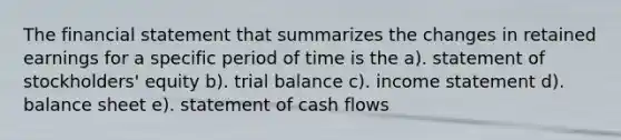 The financial statement that summarizes the changes in retained earnings for a specific period of time is the a). statement of stockholders' equity b). trial balance c). income statement d). balance sheet e). statement of cash flows