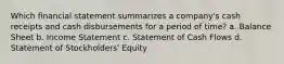 Which financial statement summarizes a company's cash receipts and cash disbursements for a period of time? a. Balance Sheet b. Income Statement c. Statement of Cash Flows d. Statement of Stockholders' Equity