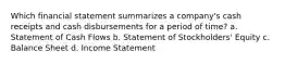 Which financial statement summarizes a company's cash receipts and cash disbursements for a period of time? a. Statement of Cash Flows b. Statement of Stockholders' Equity c. Balance Sheet d. Income Statement