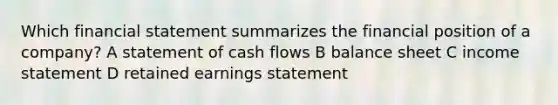 Which financial statement summarizes the financial position of a company? A statement of cash flows B balance sheet C <a href='https://www.questionai.com/knowledge/kCPMsnOwdm-income-statement' class='anchor-knowledge'>income statement</a> D retained earnings statement