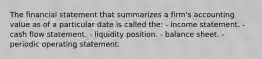 The financial statement that summarizes a firm's accounting value as of a particular date is called the: - income statement. - cash flow statement. - liquidity position. - balance sheet. - periodic operating statement.