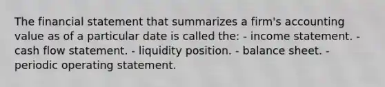 The financial statement that summarizes a firm's accounting value as of a particular date is called the: - income statement. - cash flow statement. - liquidity position. - balance sheet. - periodic operating statement.