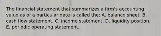 The financial statement that summarizes a firm's accounting value as of a particular date is called the: A. balance sheet. B. cash flow statement. C. income statement. D. liquidity position. E. periodic operating statement.