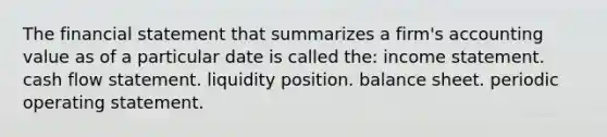 The financial statement that summarizes a firm's accounting value as of a particular date is called the: <a href='https://www.questionai.com/knowledge/kCPMsnOwdm-income-statement' class='anchor-knowledge'>income statement</a>. cash flow statement. liquidity position. balance sheet. periodic operating statement.