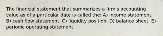 The financial statement that summarizes a firm's accounting value as of a particular date is called the: A) income statement. B) cash flow statement. C) liquidity position. D) balance sheet. E) periodic operating statement.