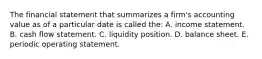 The financial statement that summarizes a firm's accounting value as of a particular date is called the: A. income statement. B. cash flow statement. C. liquidity position. D. balance sheet. E. periodic operating statement.