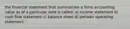 the financial statement that summarizes a firms accounting value as of a particular date is called: a) income statement b) cash flow statement c) balance sheet d) periodic operating statement