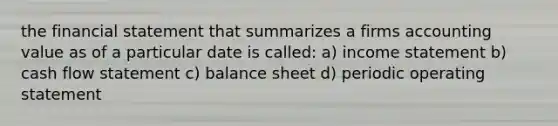 the financial statement that summarizes a firms accounting value as of a particular date is called: a) income statement b) cash flow statement c) balance sheet d) periodic operating statement