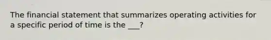 The financial statement that summarizes operating activities for a specific period of time is the ___?