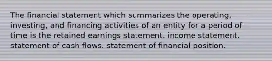 The financial statement which summarizes the operating, investing, and financing activities of an entity for a period of time is the retained earnings statement. income statement. statement of cash flows. statement of financial position.