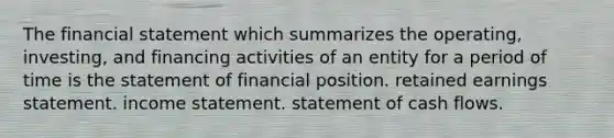 The financial statement which summarizes the operating, investing, and financing activities of an entity for a period of time is the statement of financial position. retained earnings statement. <a href='https://www.questionai.com/knowledge/kCPMsnOwdm-income-statement' class='anchor-knowledge'>income statement</a>. statement of cash flows.