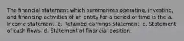 The financial statement which summarizes operating, investing, and financing activities of an entity for a period of time is the a. Income statement. b. Retained earnings statement. c. Statement of cash flows. d. Statement of financial position.