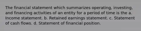 The financial statement which summarizes operating, investing, and financing activities of an entity for a period of time is the a. Income statement. b. Retained earnings statement. c. Statement of cash flows. d. Statement of financial position.