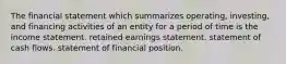 The financial statement which summarizes operating, investing, and financing activities of an entity for a period of time is the income statement. retained earnings statement. statement of cash flows. statement of financial position.