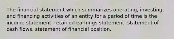 The financial statement which summarizes operating, investing, and financing activities of an entity for a period of time is the income statement. retained earnings statement. statement of cash flows. statement of financial position.