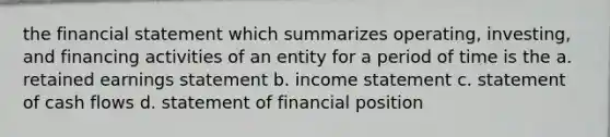 the financial statement which summarizes operating, investing, and financing activities of an entity for a period of time is the a. retained earnings statement b. <a href='https://www.questionai.com/knowledge/kCPMsnOwdm-income-statement' class='anchor-knowledge'>income statement</a> c. statement of cash flows d. statement of financial position