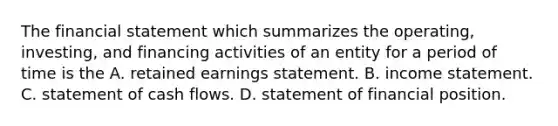 The financial statement which summarizes the operating, investing, and financing activities of an entity for a period of time is the A. retained earnings statement. B. income statement. C. statement of cash flows. D. statement of financial position.