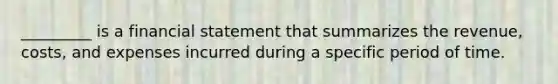 _________ is a financial statement that summarizes the revenue, costs, and expenses incurred during a specific period of time.