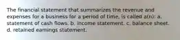 The financial statement that summarizes the revenue and expenses for a business for a period of time, is called a(n): a. statement of cash flows. b. income statement. c. balance sheet. d. retained earnings statement.