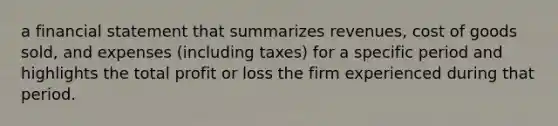 a financial statement that summarizes revenues, cost of goods sold, and expenses (including taxes) for a specific period and highlights the total profit or loss the firm experienced during that period.