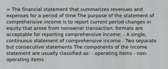 = The financial statement that summarizes revenues and expenses for a period of time The purpose of the statement of comprehensive income is to report current period changes in equity that arose from nonowner transaction. formats are acceptable for reporting comprehensive income: - A single, continuous statement of comprehensive income - Two separate but consecutive statements The components of the <a href='https://www.questionai.com/knowledge/kCPMsnOwdm-income-statement' class='anchor-knowledge'>income statement</a> are usually classified as: - operating items - non-operating items