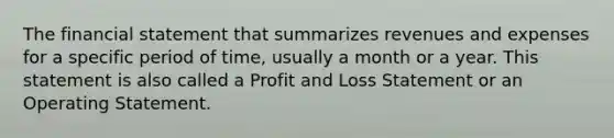 The financial statement that summarizes revenues and expenses for a specific period of time, usually a month or a year. This statement is also called a Profit and Loss Statement or an Operating Statement.