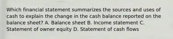 Which financial statement summarizes the sources and uses of cash to explain the change in the cash balance reported on the balance sheet? A. Balance sheet B. Income statement C. Statement of owner equity D. Statement of cash flows