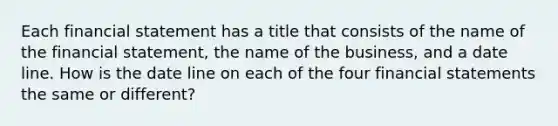 Each financial statement has a title that consists of the name of the financial statement, the name of the business, and a date line. How is the date line on each of the four financial statements the same or different?