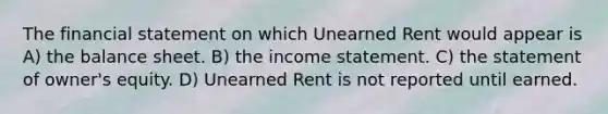 The financial statement on which Unearned Rent would appear is A) the balance sheet. B) the income statement. C) the statement of owner's equity. D) Unearned Rent is not reported until earned.