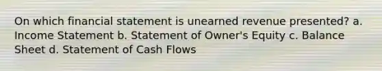 On which financial statement is unearned revenue presented? a. Income Statement b. Statement of Owner's Equity c. Balance Sheet d. Statement of Cash Flows