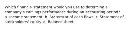 Which financial statement would you use to determine a company's earnings performance during an accounting period? a. Income statement. b. Statement of cash flows. c. Statement of stockholders' equity. d. Balance sheet.