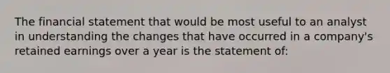 The financial statement that would be most useful to an analyst in understanding the changes that have occurred in a company's retained earnings over a year is the statement of: