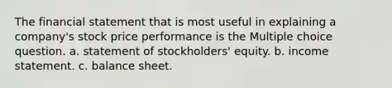 The financial statement that is most useful in explaining a company's stock price performance is the Multiple choice question. a. statement of stockholders' equity. b. income statement. c. balance sheet.