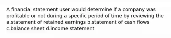 A financial statement user would determine if a company was profitable or not during a specific period of time by reviewing the a.statement of retained earnings b.statement of cash flows c.balance sheet d.income statement