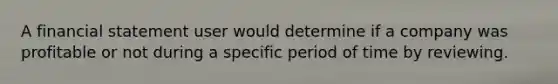 A financial statement user would determine if a company was profitable or not during a specific period of time by reviewing.