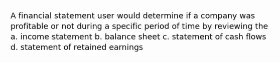 A financial statement user would determine if a company was profitable or not during a specific period of time by reviewing the a. income statement b. balance sheet c. statement of cash flows d. statement of retained earnings