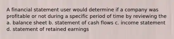 A financial statement user would determine if a company was profitable or not during a specific period of time by reviewing the a. balance sheet b. statement of cash flows c. income statement d. statement of retained earnings