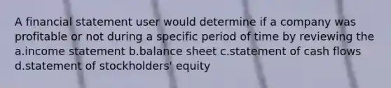 A financial statement user would determine if a company was profitable or not during a specific period of time by reviewing the a.income statement b.balance sheet c.statement of cash flows d.statement of stockholders' equity