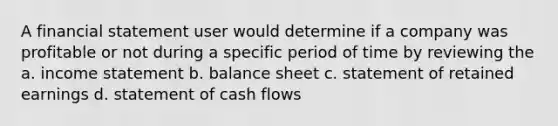 A financial statement user would determine if a company was profitable or not during a specific period of time by reviewing the a. income statement b. balance sheet c. statement of retained earnings d. statement of cash flows