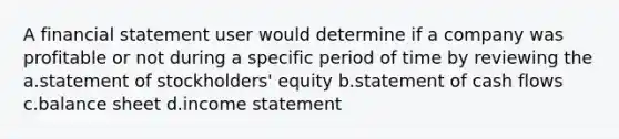 A financial statement user would determine if a company was profitable or not during a specific period of time by reviewing the a.statement of stockholders' equity b.statement of cash flows c.balance sheet d.income statement