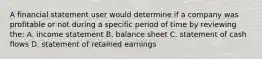 A financial statement user would determine if a company was profitable or not during a specific period of time by reviewing the: A. income statement B. balance sheet C. statement of cash flows D. statement of retained earnings