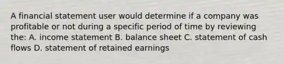 A financial statement user would determine if a company was profitable or not during a specific period of time by reviewing the: A. <a href='https://www.questionai.com/knowledge/kCPMsnOwdm-income-statement' class='anchor-knowledge'>income statement</a> B. balance sheet C. statement of cash flows D. statement of retained earnings