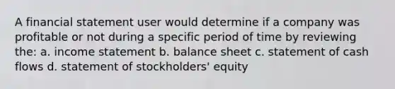 A financial statement user would determine if a company was profitable or not during a specific period of time by reviewing the: a. <a href='https://www.questionai.com/knowledge/kCPMsnOwdm-income-statement' class='anchor-knowledge'>income statement</a> b. balance sheet c. statement of cash flows d. statement of stockholders' equity