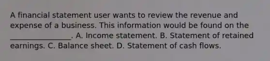 A financial statement user wants to review the revenue and expense of a business. This information would be found on the ________________. A. Income statement. B. Statement of retained earnings. C. Balance sheet. D. Statement of cash flows.