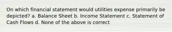 On which financial statement would utilities expense primarily be depicted? a. Balance Sheet b. Income Statement c. Statement of Cash Flows d. None of the above is correct