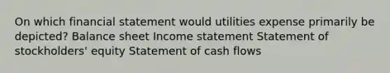 On which financial statement would utilities expense primarily be depicted? Balance sheet Income statement Statement of stockholders' equity Statement of cash flows