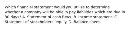 Which financial statement would you utilize to determine whether a company will be able to pay liabilities which are due in 30 days? A. Statement of cash flows. B. Income statement. C. Statement of stockholders' equity. D. Balance sheet.