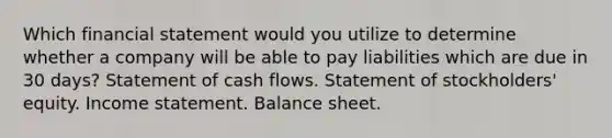 Which financial statement would you utilize to determine whether a company will be able to pay liabilities which are due in 30 days? Statement of cash flows. Statement of stockholders' equity. Income statement. Balance sheet.